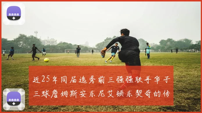 近25年同届选秀前三强强联手华子三球詹姆斯安东尼艾顿东契奇的传奇故事