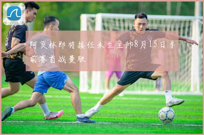 阿莫林即将接任米兰主帅8月15日季前赛首战曼联