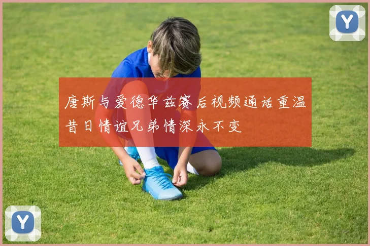 唐斯与爱德华兹赛后视频通话重温昔日情谊兄弟情深永不变