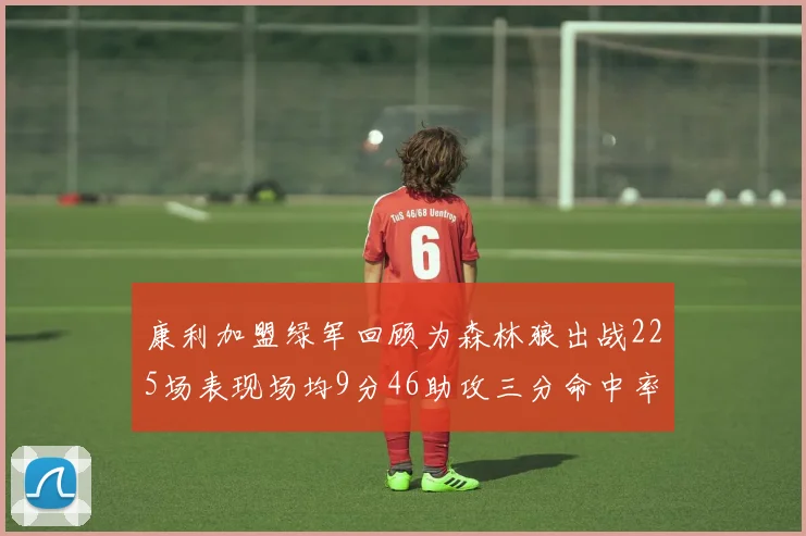 康利加盟绿军回顾为森林狼出战225场表现场均9分46助攻三分命中率412
