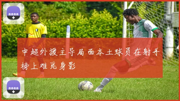 中超外援主导局面本土球员在射手榜上难觅身影