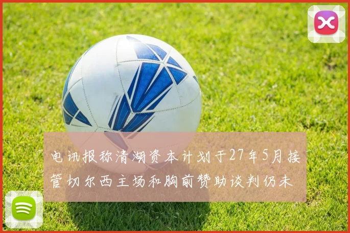 电讯报称清湖资本计划于27年5月接管切尔西主场和胸前赞助谈判仍未取得进展