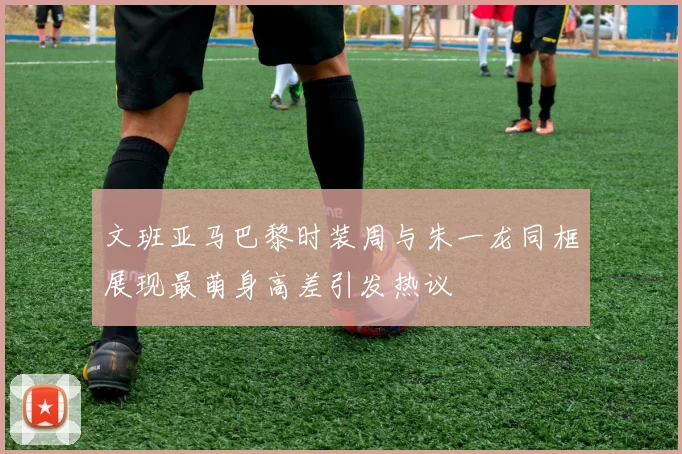 文班亚马巴黎时装周与朱一龙同框展现最萌身高差引发热议