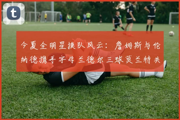 今夏全明星换队风云：詹姆斯与伦纳德携手字母兰德尔三球莫兰特共创辉煌