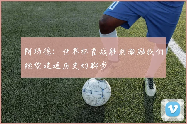 阿玛德：世界杯首战胜利激励我们继续追逐历史的脚步
